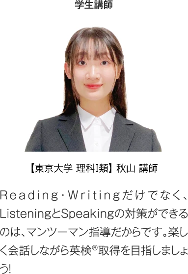 プロ講師 【東京大学 理科Ⅰ類】秋山講師［Reading・Writingだけでなく、ListeningとSpeakingの対策ができるのは、マンツーマン指導だからです。楽しく会話しながら英検®取得を目指しましょう！］