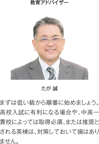 教育アドバイザー たが誠［まずは低い級から順番に始めましょう。高校入試に有利になる場合や、中高一貫校によっては取得必須、または推奨とされる英検は、対策しておいて損はありません。］