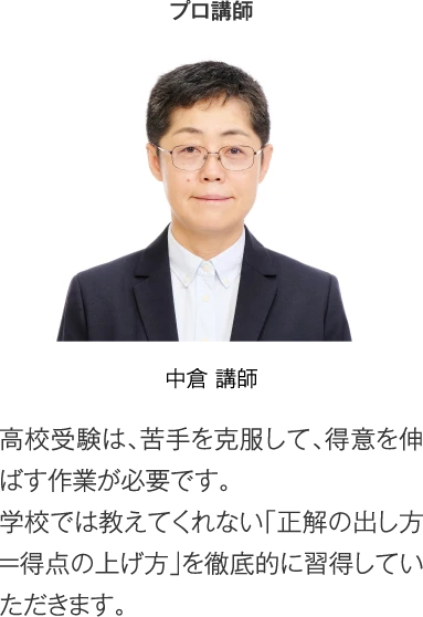 プロ講師 中倉 講師「高校受験は、苦手を克服して、得意を伸ばす作業が必要です。学校では教えてくれない「正解の出し方＝得点の上げ方」を徹底的に習得していただきます。」