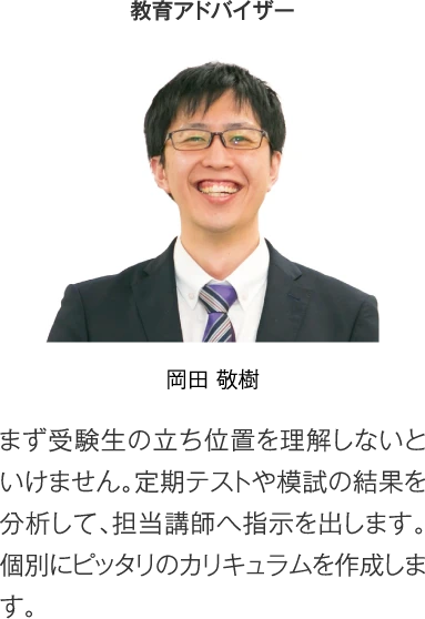 教育アドバイザー 岡田 敬樹［まず受験生の立ち位置を理解しないといけません。定期テストや模試の結果を分析して、担当講師へ指示を出します。個別にピッタリのカリキュラムを作成します。］