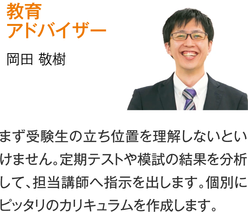 教育アドバイザー 岡田敬樹［まず受験生の立ち位置を理解しないといけません。定期テストや模試の結果を分析して、担当講師へ指示を出します。個別にピッタリのカリキュラムを作成します。］