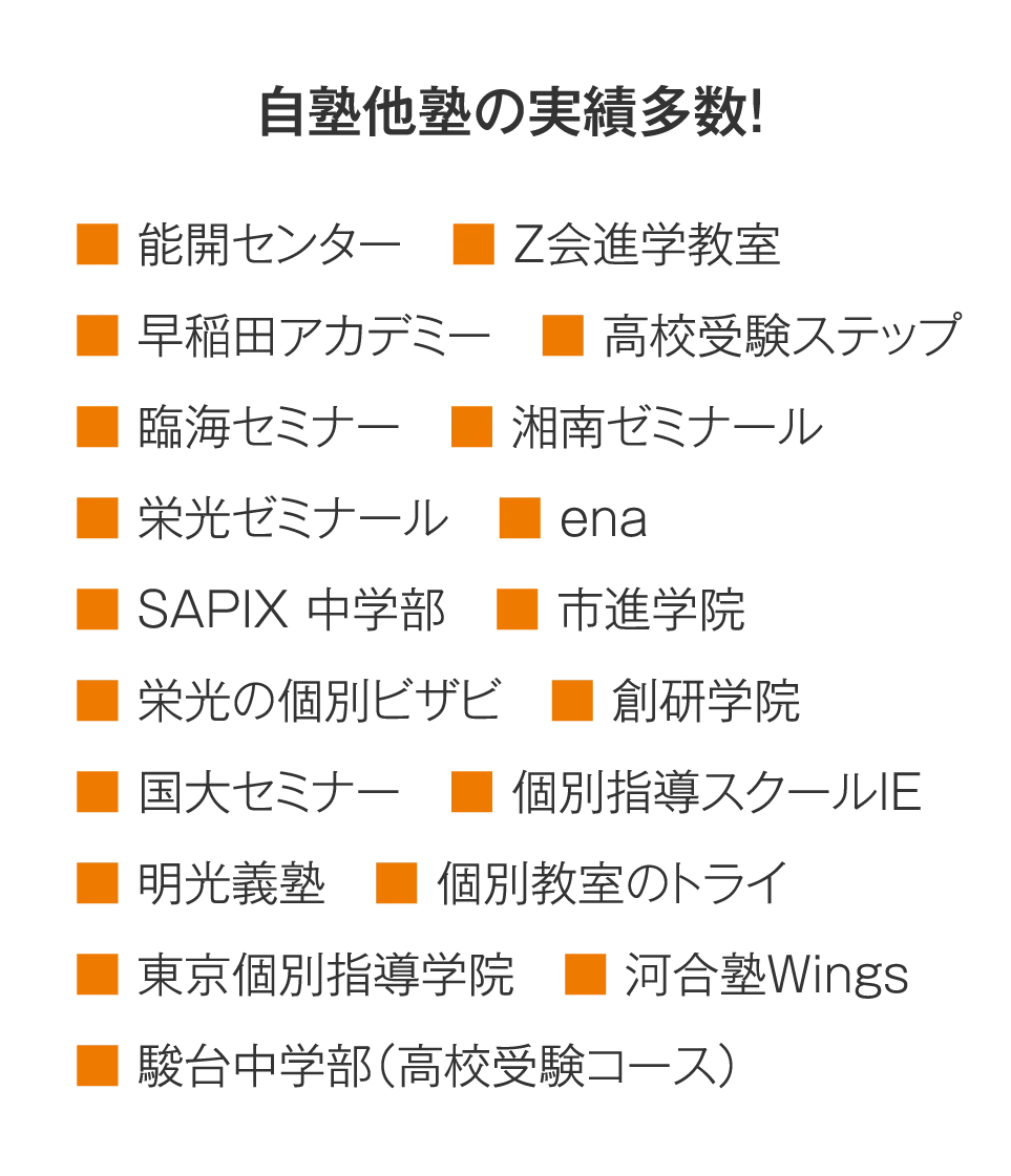 【自塾他塾の実績多数！】能開センター／Z会進学教室／早稲田アカデミー／高校受験ステップ／臨海セミナー／湘南ゼミナール／栄光ゼミナール／ena　／SAPIX 中学部／市進学院／栄光の個別ビザビ／創研学院／国大セミナー／個別指導スクールIE／明光義塾／個別教室のトライ／東京個別指導学院／河合塾Wings／駿台中学部（高校受験コース）