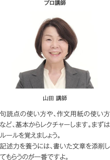 プロ講師 山田講師［句読点の使い方や、作文用紙の使い方など、基本からレクチャーします。まずはルールを覚えましょう。記述力を養うには、書いた文章を添削してもらうのが一番ですよ。］