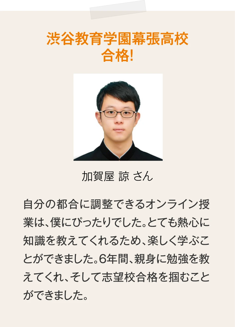 ［渋谷教育学園幕張高校合格！加賀屋 諒 さん］自分の都合に調整できるオンライン授業は、僕にぴったりでした。とても熱心に知識を教えてくれるため、楽しく学ぶことができました。6年間、親身に勉強を教えてくれ、そして志望校合格を掴むことができました。