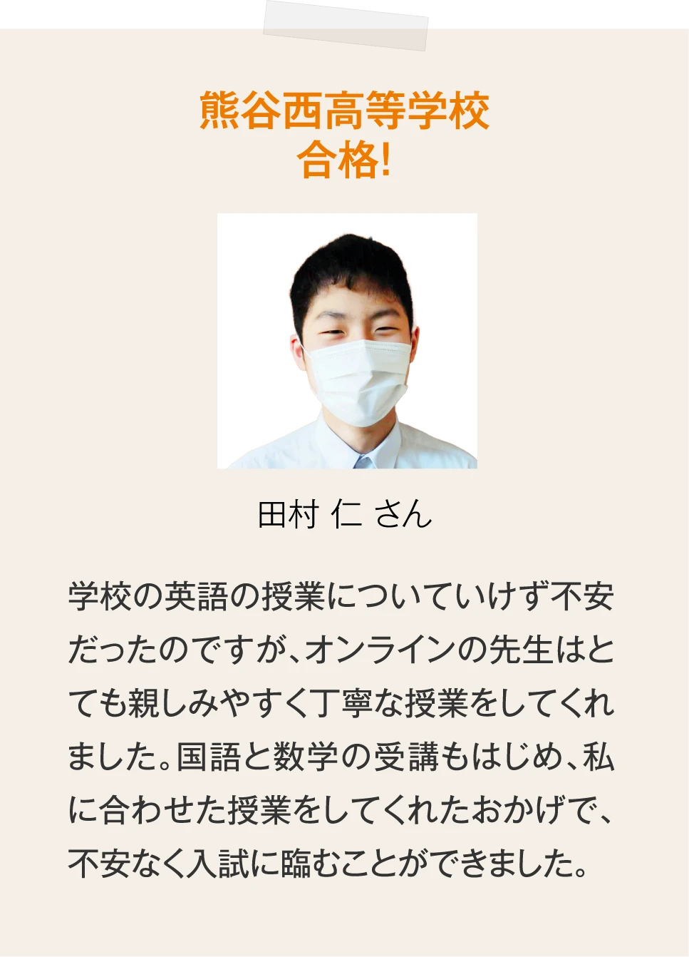 ［熊谷西高等学校合格！田村 仁 さん］学校の英語の授業についていけず不安だったのですが、オンラインの先生はとても親しみやすく丁寧な授業をしてくれました。国語と数学の受講もはじめ、私に合わせた授業をしてくれたおかげで、不安なく入試に臨むことができました。