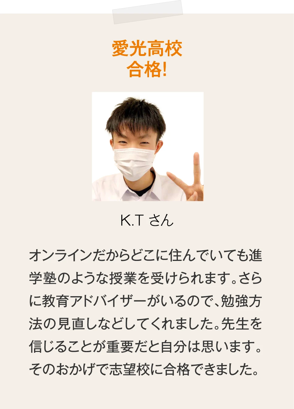 ［愛光高校合格！K.T さん］オンラインだからどこに住んでいても進学塾のような授業を受けられます。さらに教育アドバイザーがいるので、勉強方法の見直しなどしてくれました。先生を信じることが重要だと自分は思います。そのおかげで志望校に合格できました。