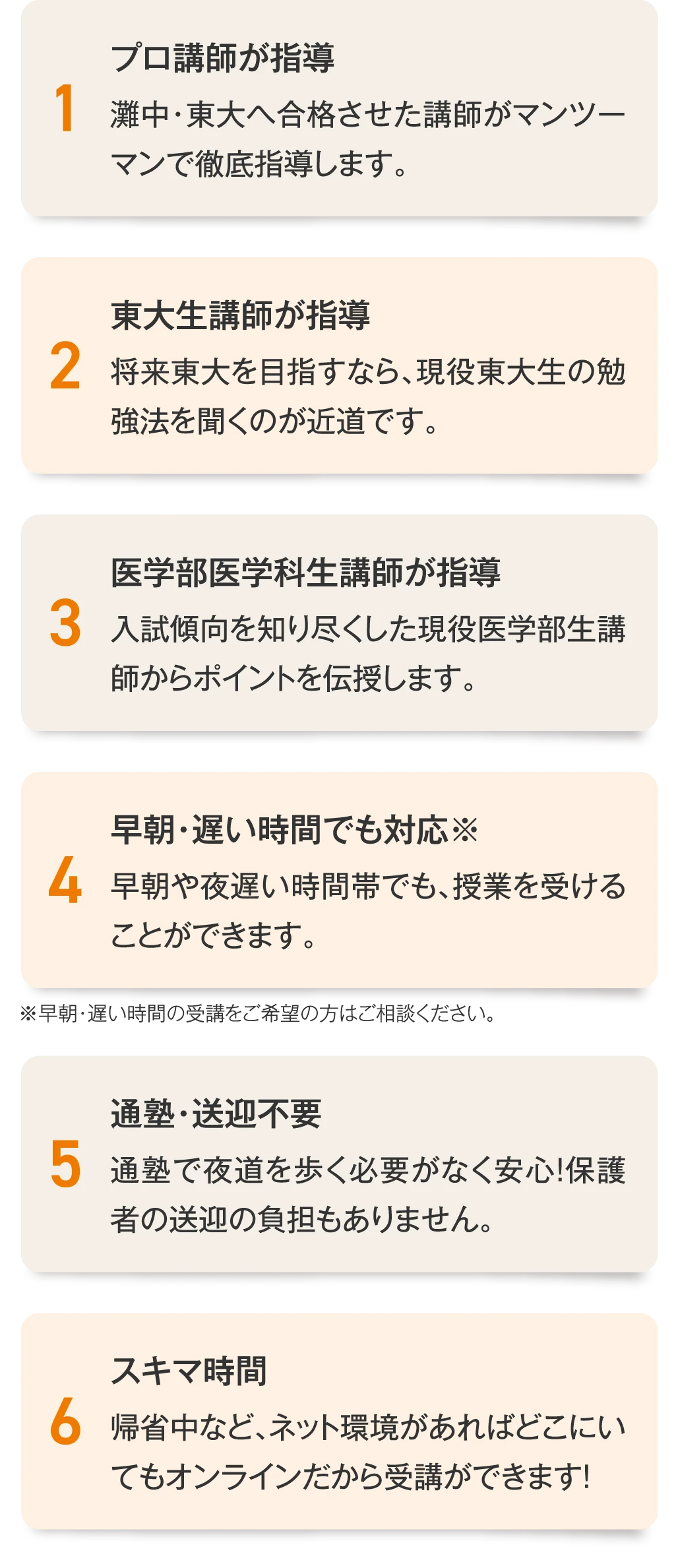 ［1.プロ講師が指導］灘中・東大へ合格させた講師がマンツーマンで徹底指導します。／［2.東大生講師が指導］将来東大を目指すなら、成功体験者である現役東大生の勉強法を聞くのが近道です。／［3.医学部医学科生講師が指導］医学部医学科の入試傾向を知り尽くした現役医学部生講師からポイントを伝授します。／［4.早朝・遅い時間でも対応］早朝や夜遅い時間帯でも、授業を受けることができます。／［5.通塾・送迎不要］通塾で夜道を歩く必要がなく安心！保護者の送迎の負担もありません。／［6.スキマ時間］帰省中など、ネット環境があればどこにいてもオンラインだから受講ができます！