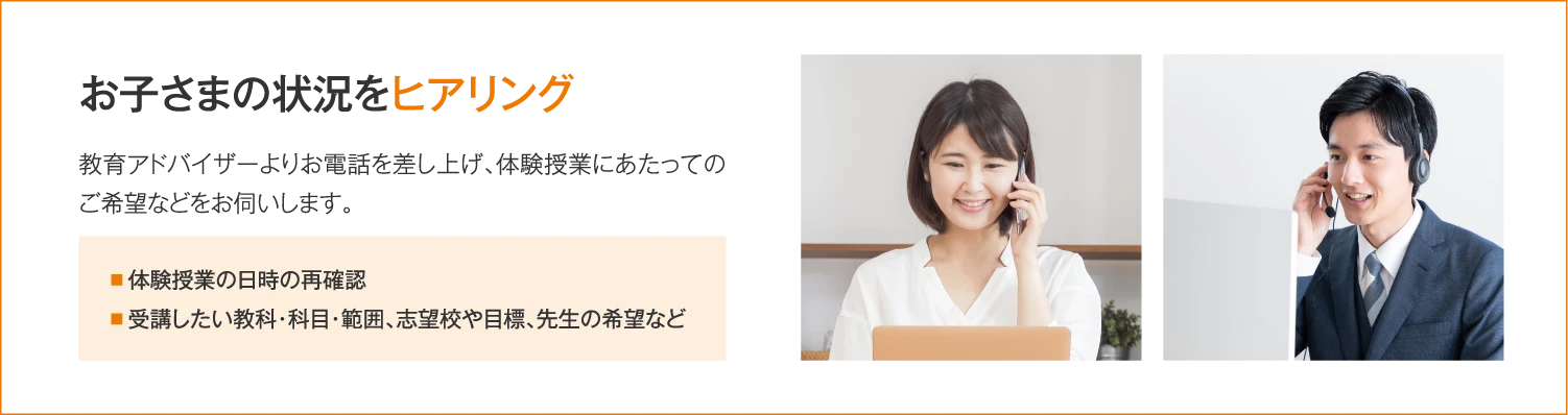 ［お子さまの状況をヒアリング］教育アドバイザーよりお電話を差し上げ、体験授業にあたってのご希望などをお伺いします。（体験授業の日時の再確認／受講したい教科・科目・範囲、志望校や目標、先生の希望など）