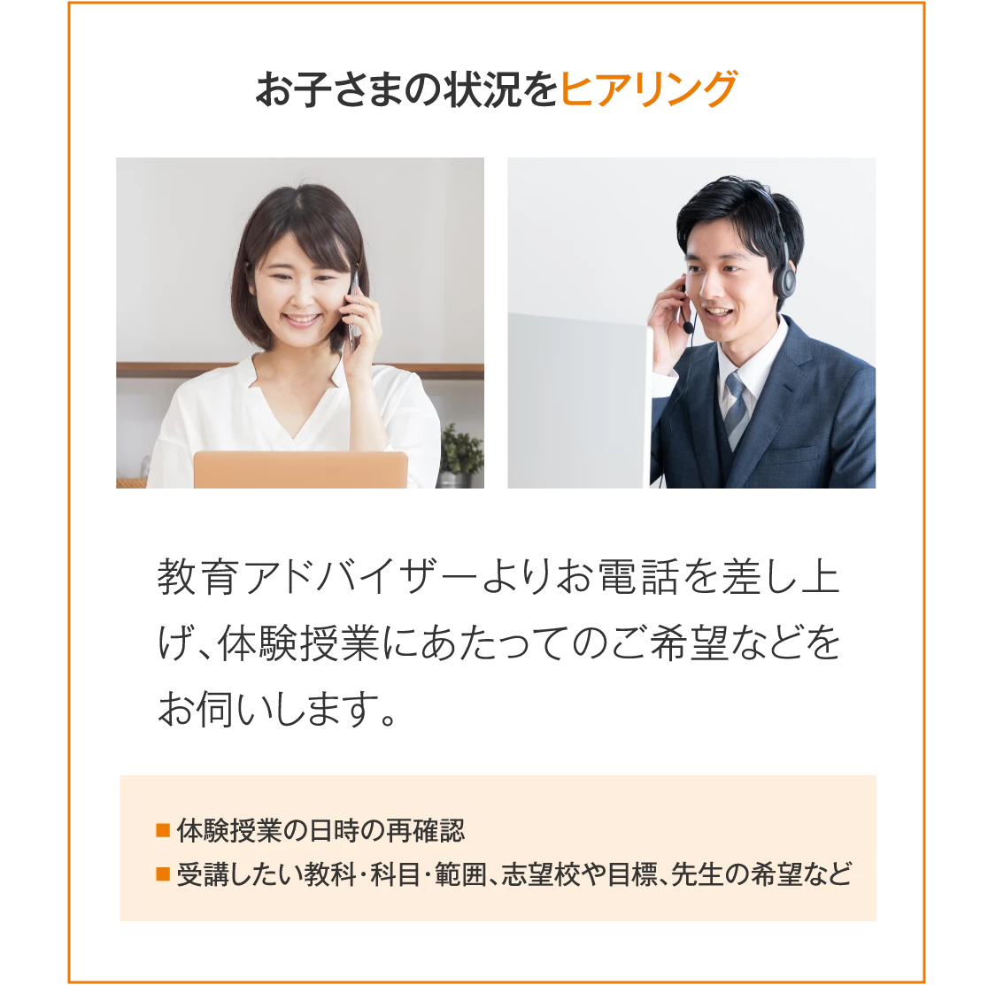 ［お子さまの状況をヒアリング］教育アドバイザーよりお電話を差し上げ、体験授業にあたってのご希望などをお伺いします。（体験授業の日時の再確認／受講したい教科・科目・範囲、志望校や目標、先生の希望など）