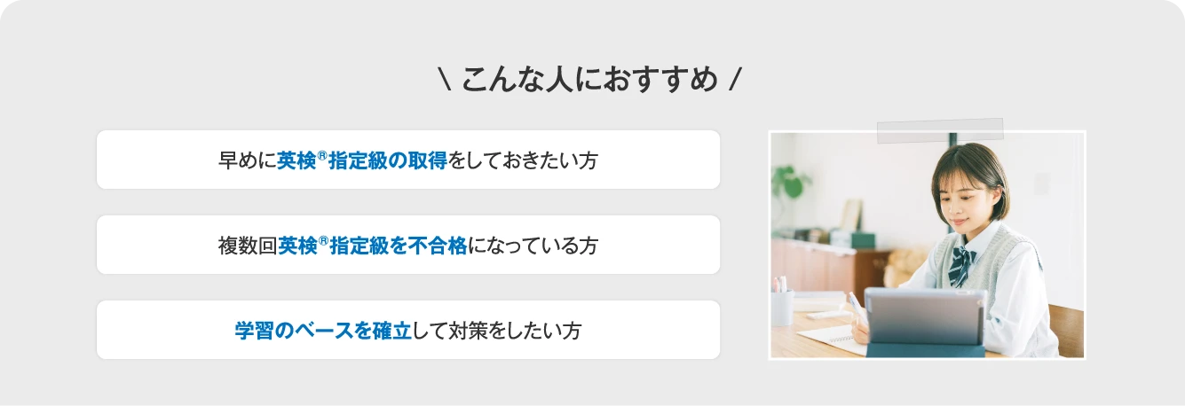 こんな人におすすめ 早めに英検指定級の取得をしておきたい方／複数回英検指定級を不合格になっている方／学習のベースを確立して対策をしたい方