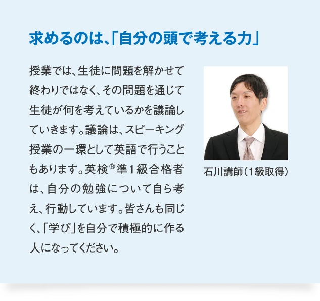 石川講師（1級取得） 求めるのは、「自分の頭で考える力」　授業では、生徒に問題を解かせて終わりではなく、その問題を通じて生徒が何を考えているかを議論していきます。議論は、スピーキング授業の一環として英語で行うこともあります。英検準1級合格者は、自分の勉強について自ら考え、行動しています。皆さんも同じく、「学び」を自分で積極的に作る人になってください。