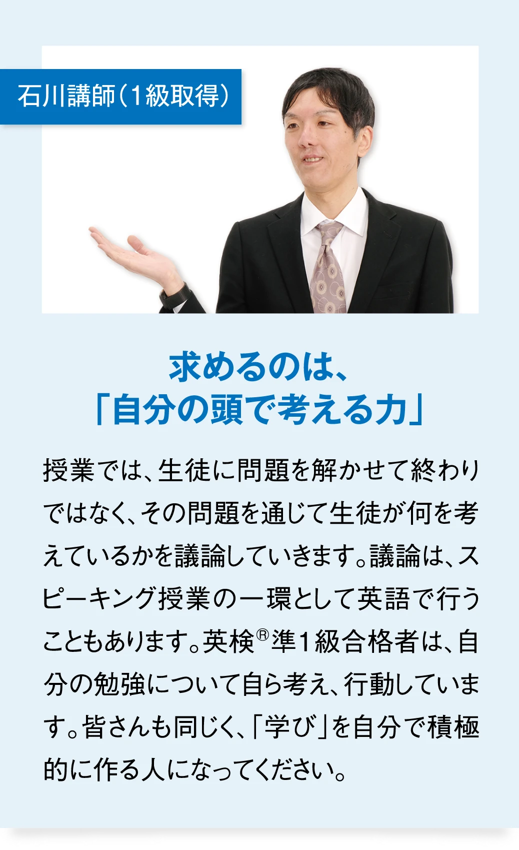 石川講師（1級取得） 求めるのは、「自分の頭で考える力」　授業では、生徒に問題を解かせて終わりではなく、その問題を通じて生徒が何を考えているかを議論していきます。議論は、スピーキング授業の一環として英語で行うこともあります。英検準1級合格者は、自分の勉強について自ら考え、行動しています。皆さんも同じく、「学び」を自分で積極的に作る人になってください。