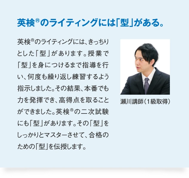 瀬川講師（1級取得） 英検のライティングには「型」がある。　英検のライティングには、きっちりとした「型」があります。授業で「型」を身につけるまで指導を行い、何度も繰り返し練習するよう指示しました。その結果、本番でも力を発揮でき、高得点を取ることができました。英検の二次試験にも「型」があります。その「型」をしっかりとマスターさせて、合格のための「型」を伝授します。
