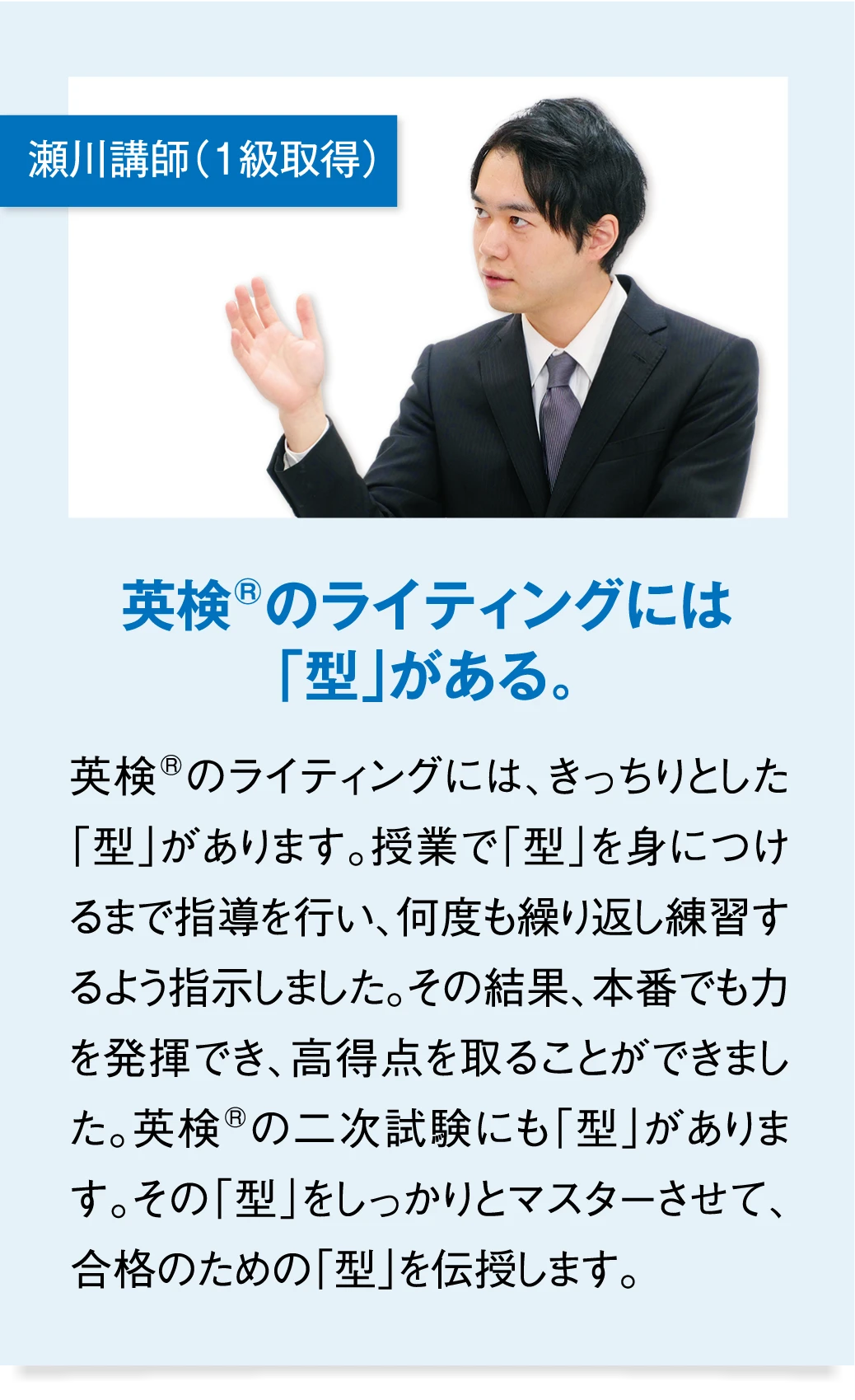 瀬川講師（1級取得） 英検のライティングには「型」がある。　英検のライティングには、きっちりとした「型」があります。授業で「型」を身につけるまで指導を行い、何度も繰り返し練習するよう指示しました。その結果、本番でも力を発揮でき、高得点を取ることができました。英検の二次試験にも「型」があります。その「型」をしっかりとマスターさせて、合格のための「型」を伝授します。