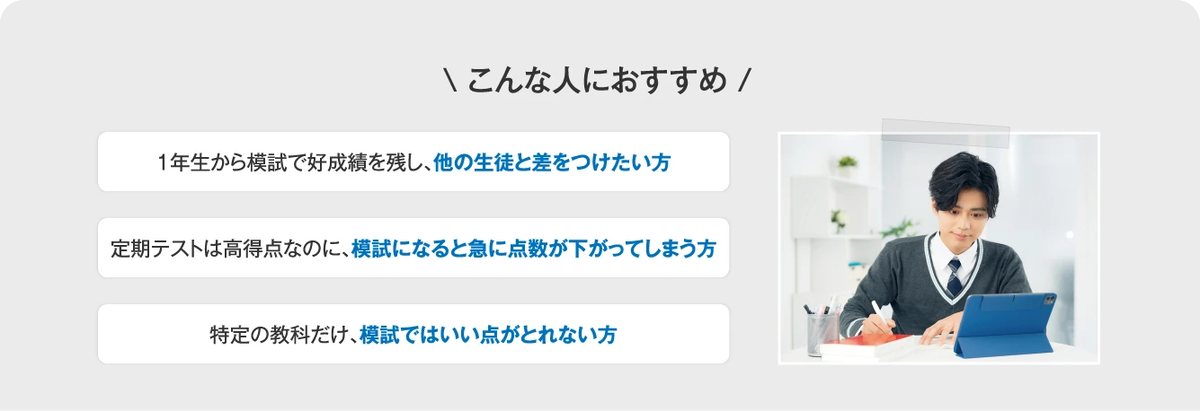 こんな人におすすめ １年生から模試で好成績を残し、他の生徒と差をつけたい方／定期テストは高得点なのに、模試になると急に点数が下がってしまう方／特定の教科だけ、模試ではいい点がとれない方