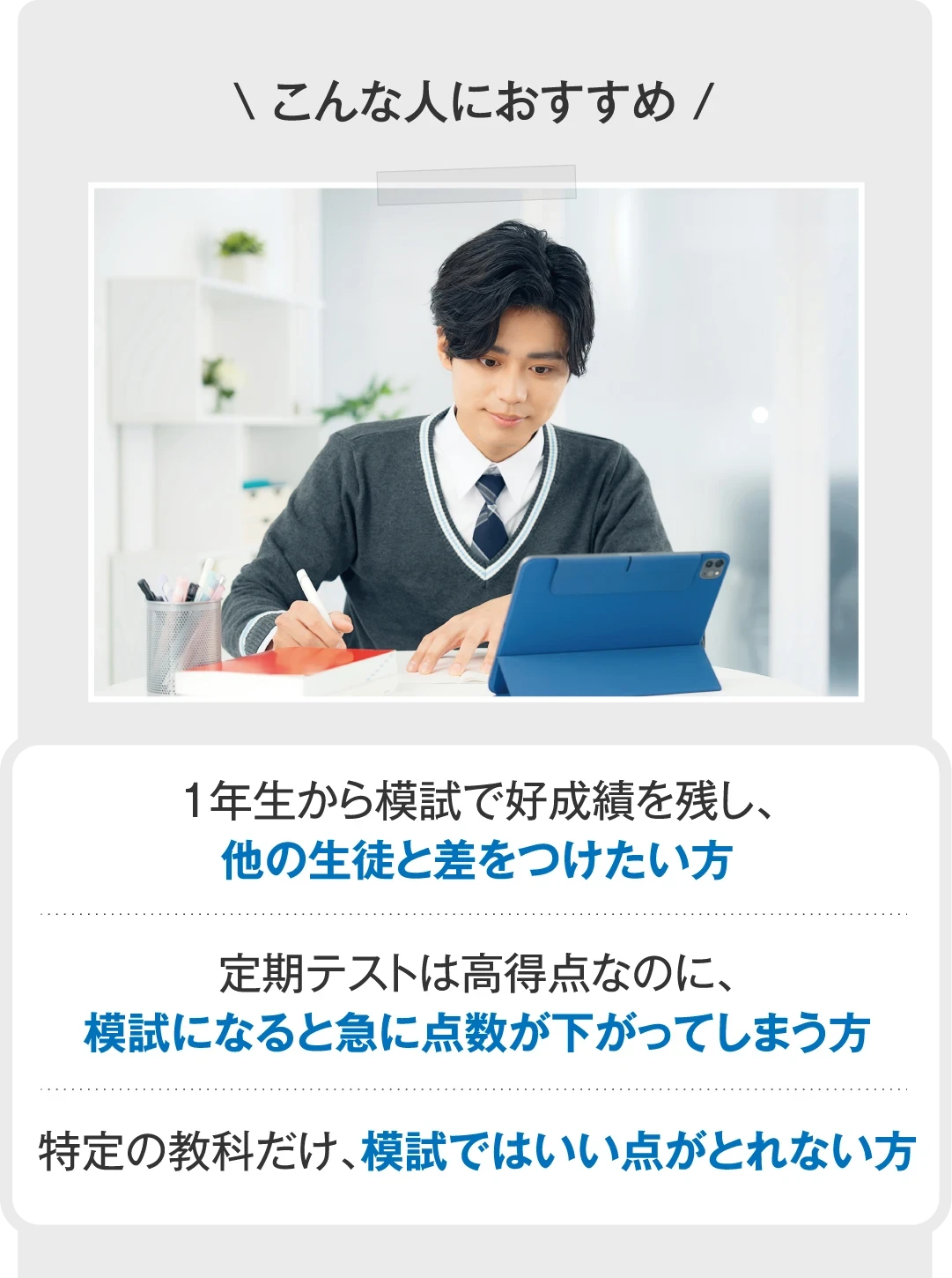 こんな人におすすめ １年生から模試で好成績を残し、他の生徒と差をつけたい方／定期テストは高得点なのに、模試になると急に点数が下がってしまう方／特定の教科だけ、模試ではいい点がとれない方