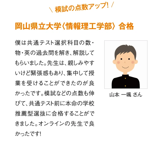岡山県立大学〈情報理工学部〉合格 山本一颯さん　僕は共通テスト選択科目の数・物・英の過去問を解き、解説してもらいました。先生は、親しみやすいけど緊張感もあり、集中して授業を受けることができたのが良かったです。模試などの点数も伸びて、共通テスト前に本命の学校推薦型選抜に合格することができました。オンラインの先生で良かったです！