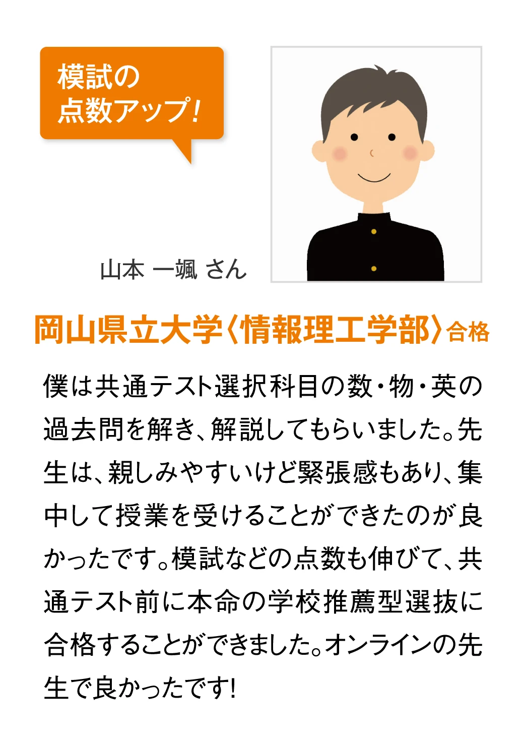 岡山県立大学〈情報理工学部〉合格 山本一颯さん　僕は共通テスト選択科目の数・物・英の過去問を解き、解説してもらいました。先生は、親しみやすいけど緊張感もあり、集中して授業を受けることができたのが良かったです。模試などの点数も伸びて、共通テスト前に本命の学校推薦型選抜に合格することができました。オンラインの先生で良かったです！