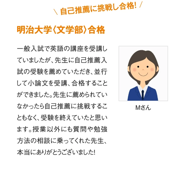 明治大学〈文学部〉合格 Mさん　一般入試で英語の講座を受講していましたが、先生に自己推薦入試の受験を薦めていただき、並行して小論文を受講、合格することができました。先生に薦められていなかったら自己推薦に挑戦することもなく、受験を終えていたと思います。授業以外にも質問や勉強方法の相談に乗ってくれた先生、本当にありがとうございました！