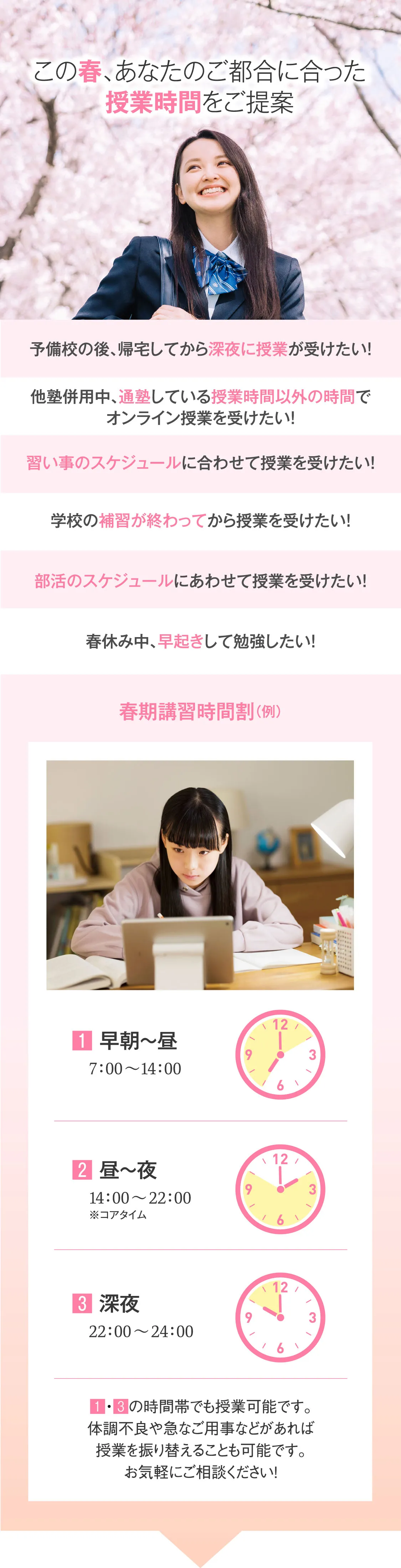 この春、あなたのご都合に合った授業時間をご提案 春休み中、早起きして勉強したい！他塾併用中、通塾している授業時間以外の時間でオンライン授業を受けたい！予備校の後、帰宅してから深夜に授業が受けたい！習い事のスケジュールに合わせて授業を受けたい！学校の補習が終わってから授業を受けたい！部活のスケジュールにあわせて授業を受けたい！