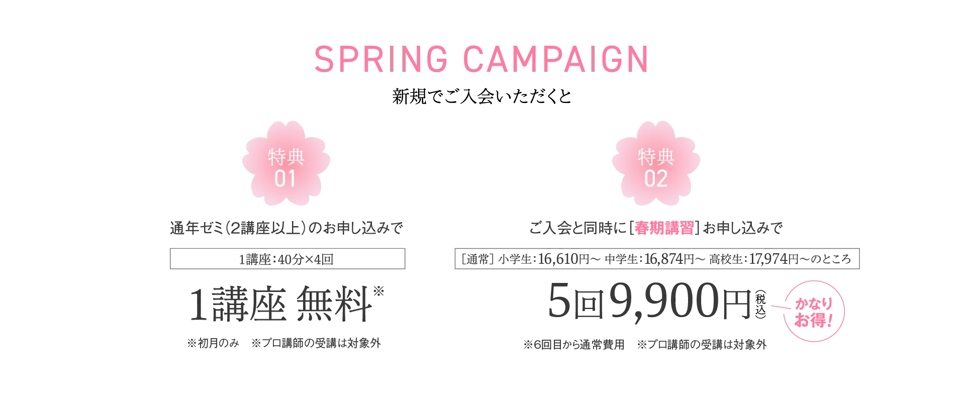 SPRING CAMPAIGN 新規でご入会いただくと 特典：通年ゼミ（2講座以上）のお申し込みで1講座 無料／ご入会と同時に［春期講習］お申し込みで5回9,900円（税込）