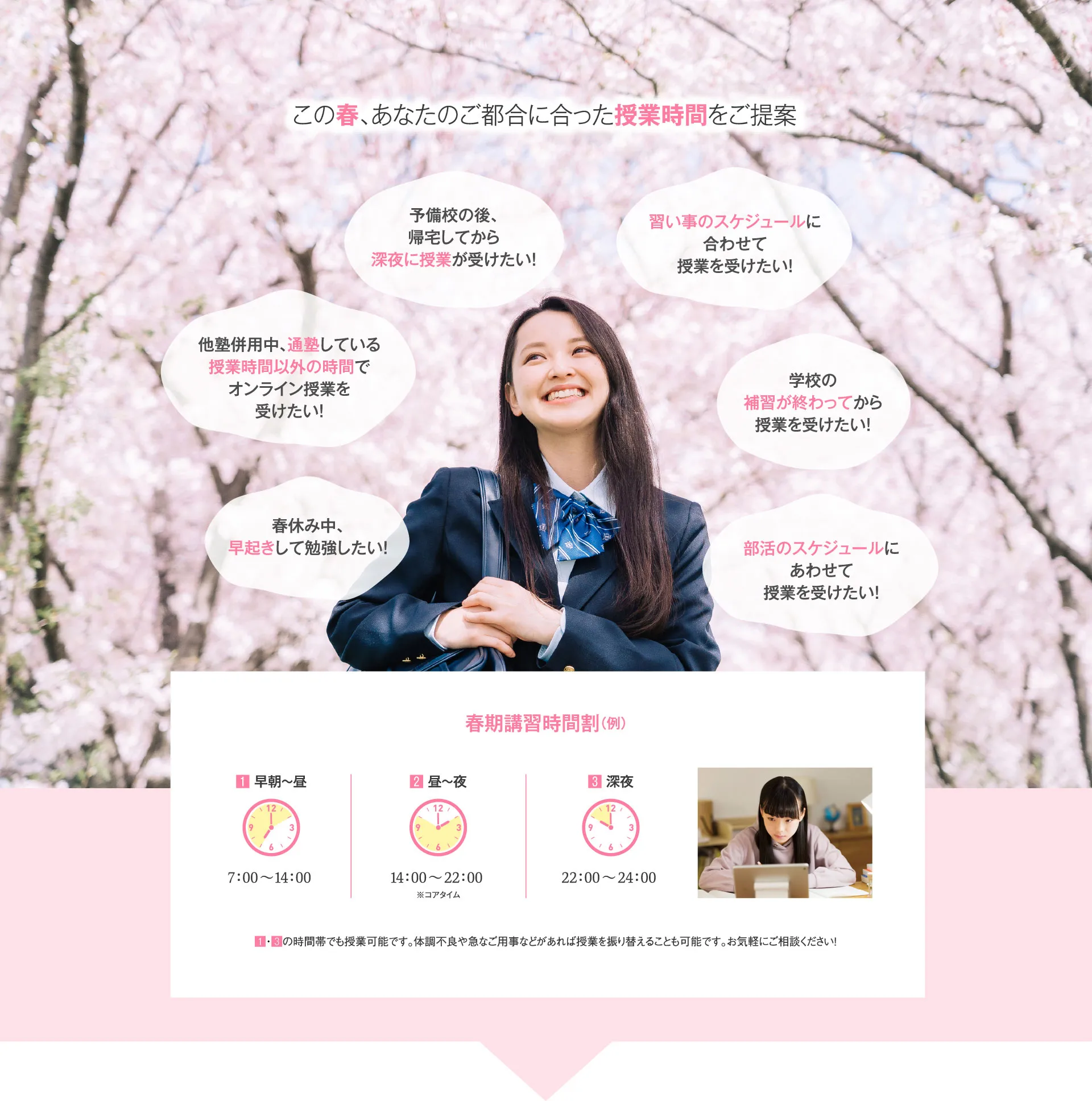 この春、あなたのご都合に合った授業時間をご提案 春休み中、早起きして勉強したい！他塾併用中、通塾している授業時間以外の時間でオンライン授業を受けたい！予備校の後、帰宅してから深夜に授業が受けたい！習い事のスケジュールに合わせて授業を受けたい！学校の補習が終わってから授業を受けたい！部活のスケジュールにあわせて授業を受けたい！