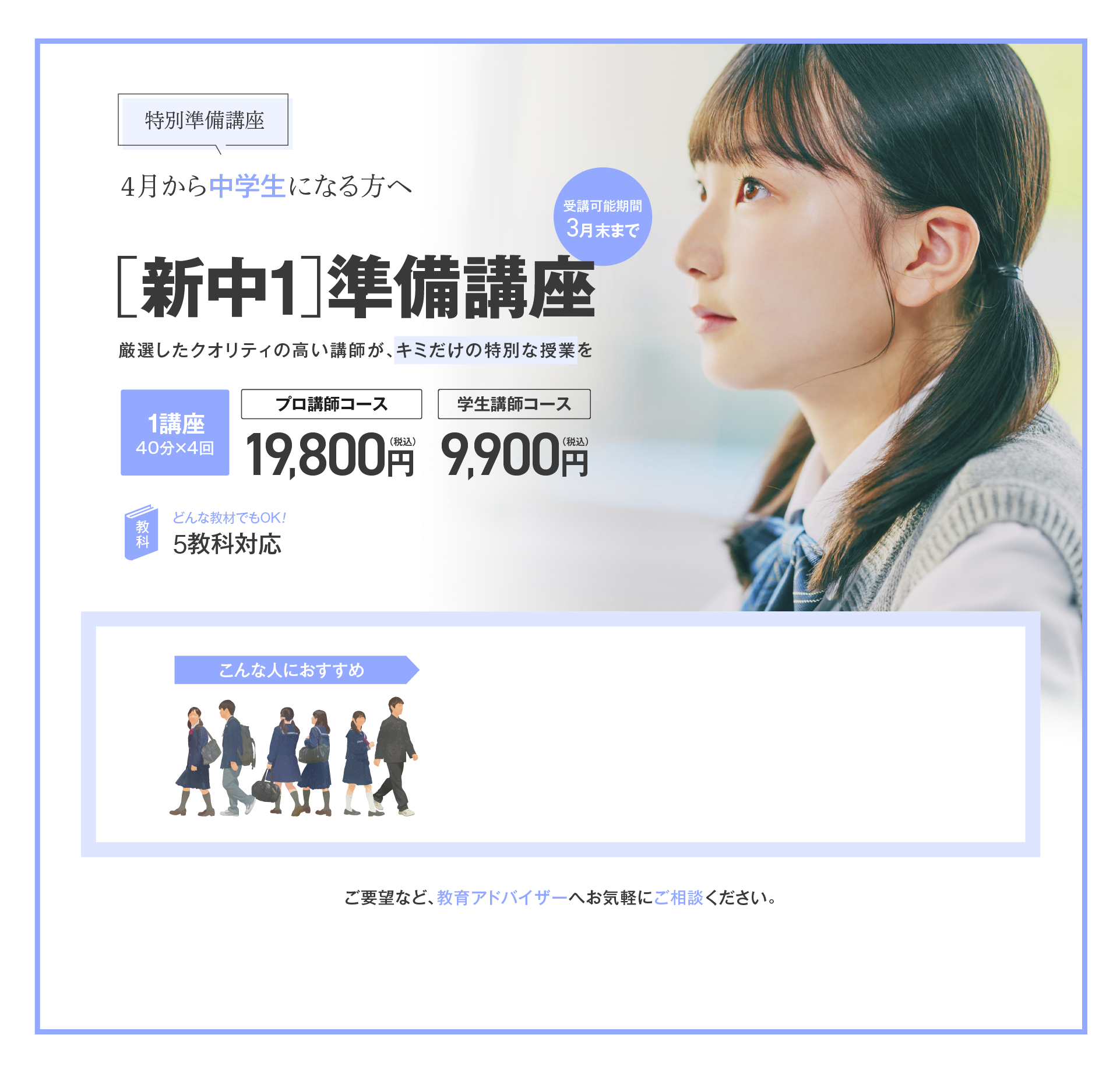 【特別準備講座】4月から中学生になる方へ［新中1］準備講座／厳選したクオリティの高い講師が、キミだけの特別な授業を！1講座（40分×4回）プロ講師コース19,800円（税込）、学生講師コース9,900円（税込）、5教科対応