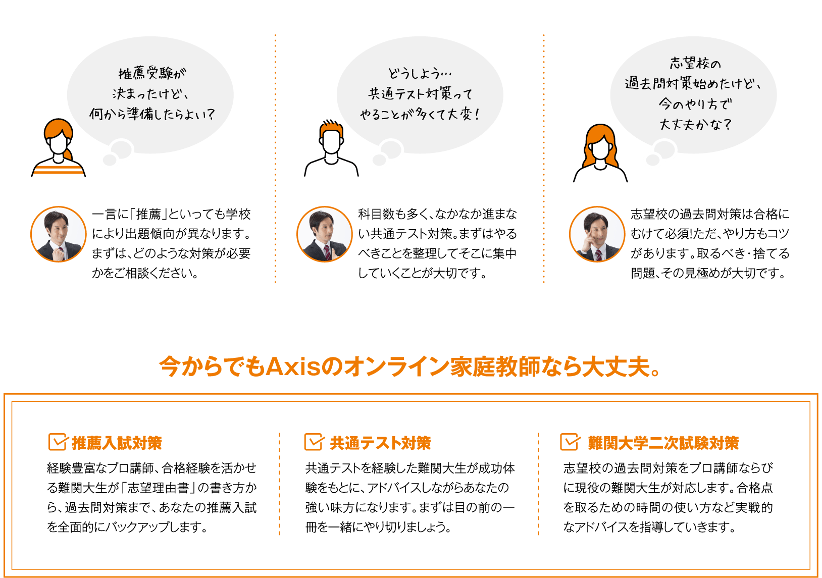 ・推薦受験が決まったけど何から準備したらよい？・どうしよう…共通テスト対策ってやることが多くて大変！・志望校の過去問対策始めたけど、今のやり方で大丈夫かな？ 今からでもAxisのオンライン家庭教師なら大丈夫！1.推薦入試対策 2.共通テスト対策 3.難関大学二次試験対策