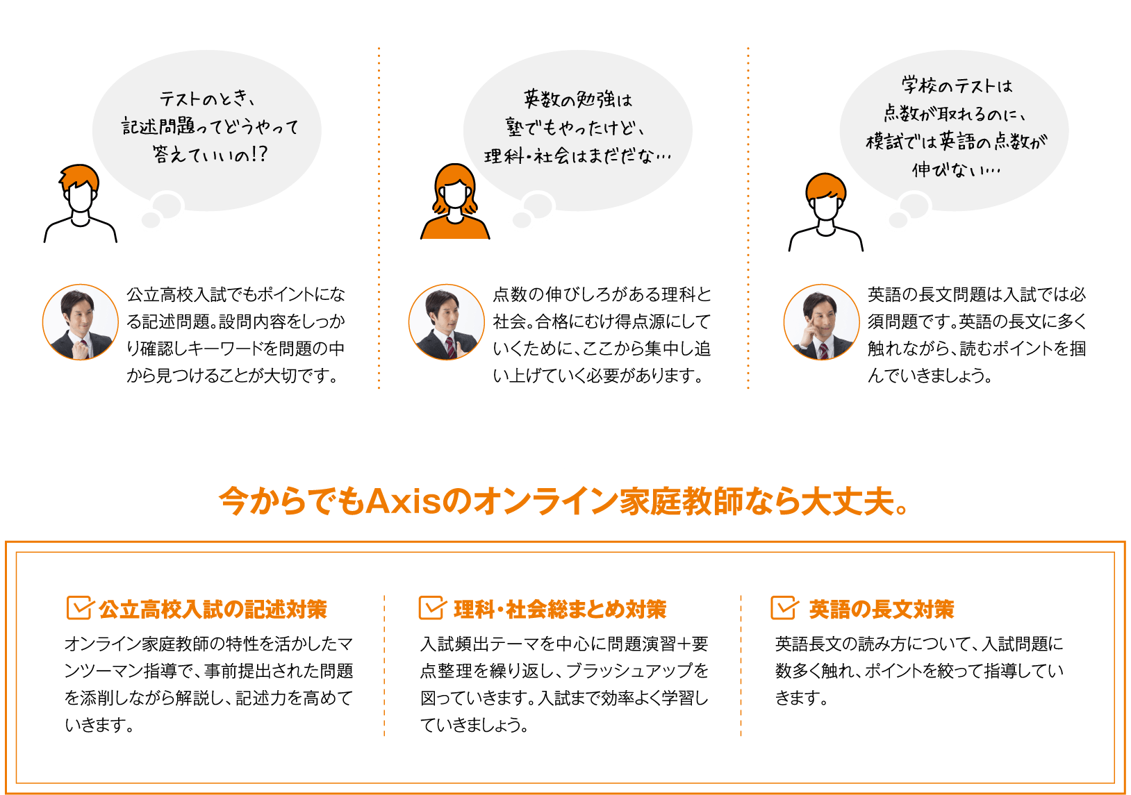 ・テストのとき、記述問題ってどうやって答えていいの？・英数の勉強は塾でもやったけど、理科・社会はまだだな…・学校のテストは点数が取れるのに、もしでは英語の点数が伸びない… 今からでもAxisのオンライン家庭教師なら大丈夫！1.公立高校入試の記述対策 2.理科・社会総まとめ対策 3.英語の長文対策