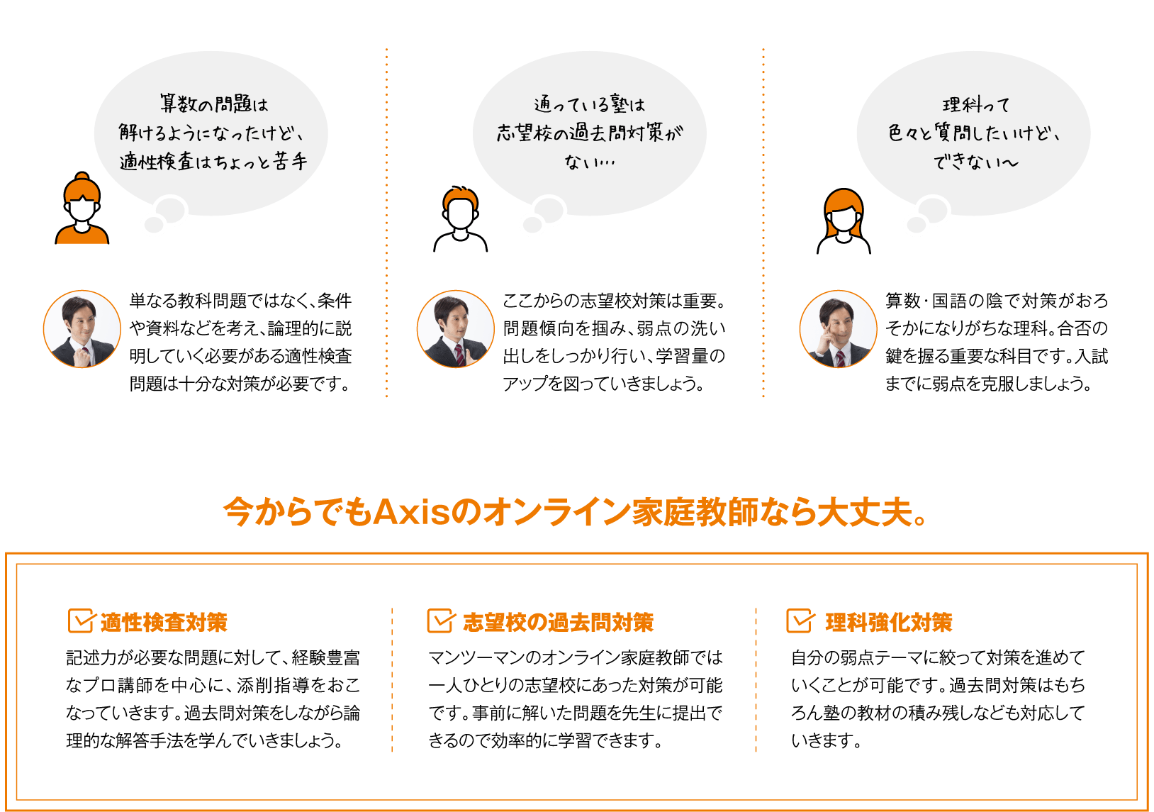 ・算数の問題は解けるようになったけど、適性検査はちょっと苦手。・通ってる塾は志望校の過去問対策がない…・理科って色々と質問したいけど、できない〜 　今からでもAxisのオンライン家庭教師なら大丈夫！1.適性検査対策 2.志望校の過去問対策 3.理科強化対策