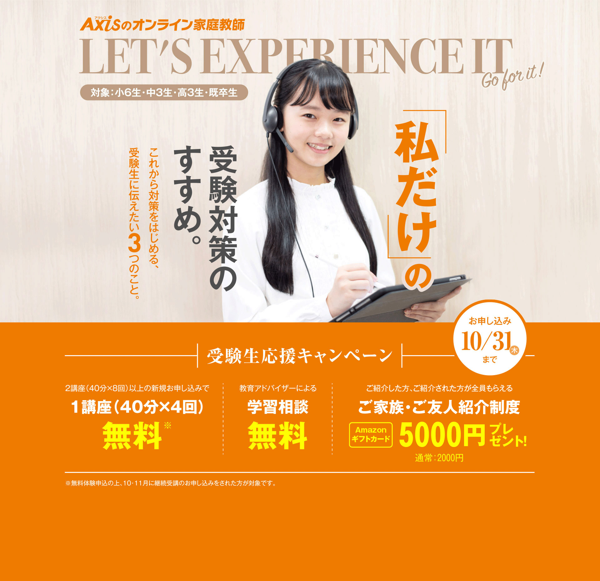 私だけの受験対策のすすめ。これから対策をはじめる、受験生に伝えたい3つのこと。受験生応援キャンペーン（対象：小6生・中3生・高3生・既卒生）／2講座（40分×8回）以上の新規お申し込みで1講座（40分×4回）無料／教育アドバイザーによる学習相談無料／ご紹介した方、ご紹介された方が全員もらえるご家族・ご友人紹介制度 Amazonギフトカード5000円プレゼント！／お申し込み：10月31日木曜日まで