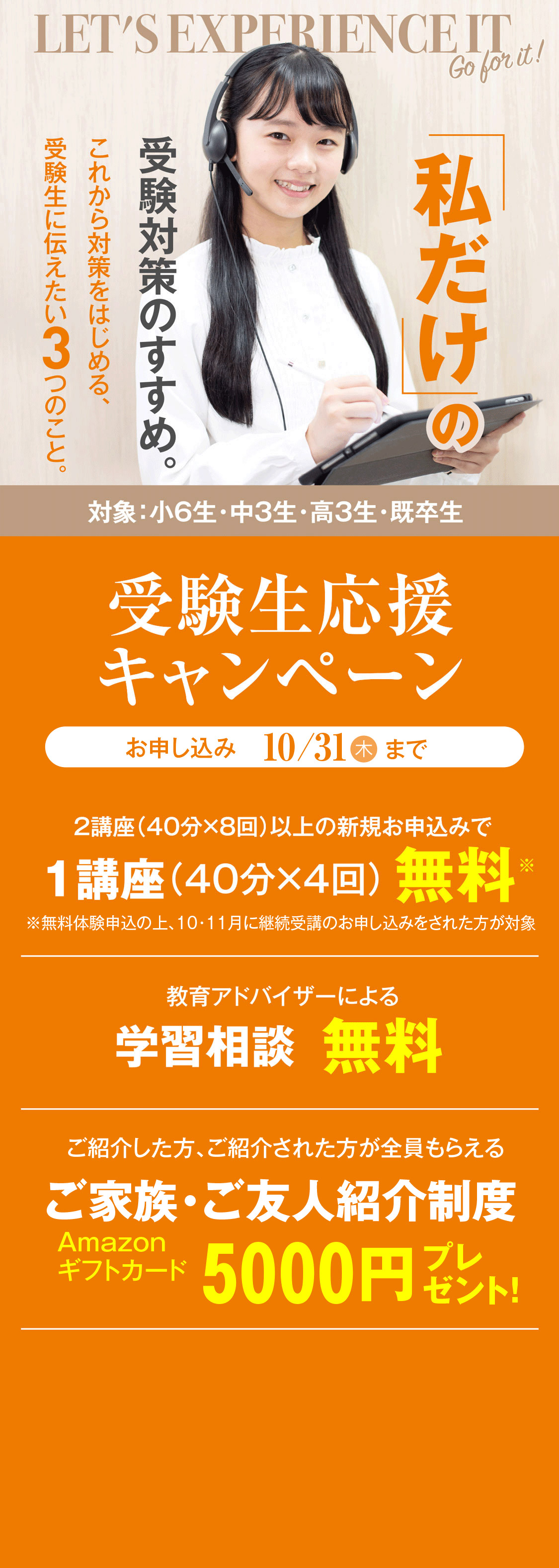 私だけの受験対策のすすめ。これから対策をはじめる、受験生に伝えたい3つのこと。受験生応援キャンペーン（対象：小6生・中3生・高3生・既卒生）／2講座（40分×8回）以上の新規お申し込みで1講座（40分×4回）無料／教育アドバイザーによる学習相談無料／ご紹介した方、ご紹介された方が全員もらえるご家族・ご友人紹介制度 Amazonギフトカード5000円プレゼント！／お申し込み：10月31日木曜日まで