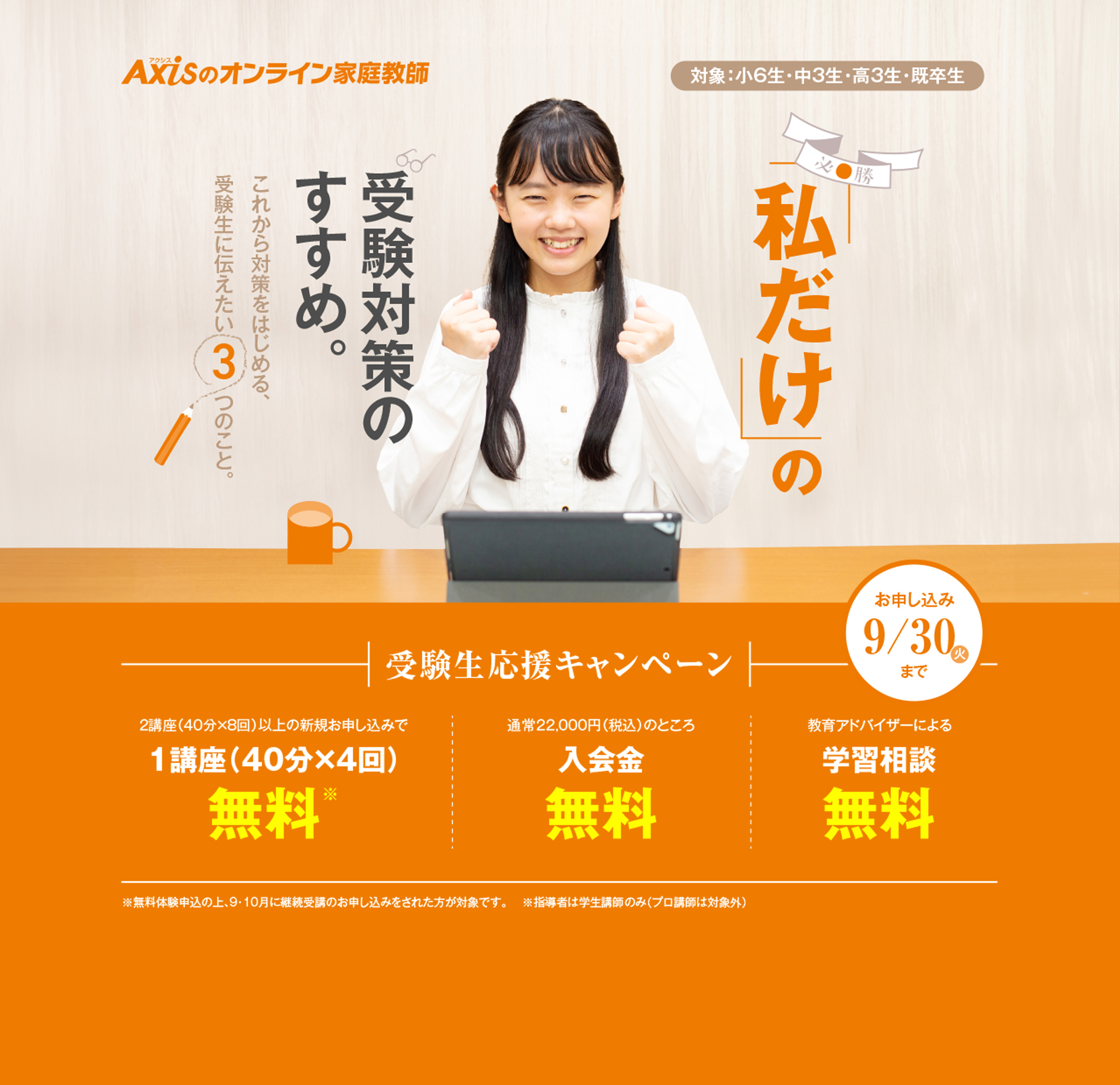 私だけの受験対策のすすめ。これから対策をはじめる、受験生に伝えたい3つのこと。受験生応援キャンペーン（対象：小6生・中3生・高3生・既卒生）／2講座（40分×8回）以上の新規お申し込みで1講座（40分×4回）無料／教育アドバイザーによる学習相談無料／ご紹介した方、ご紹介された方が全員もらえるご家族・ご友人紹介制度 Amazonギフトカード5000円プレゼント！／お申し込み：9月30日木曜日まで