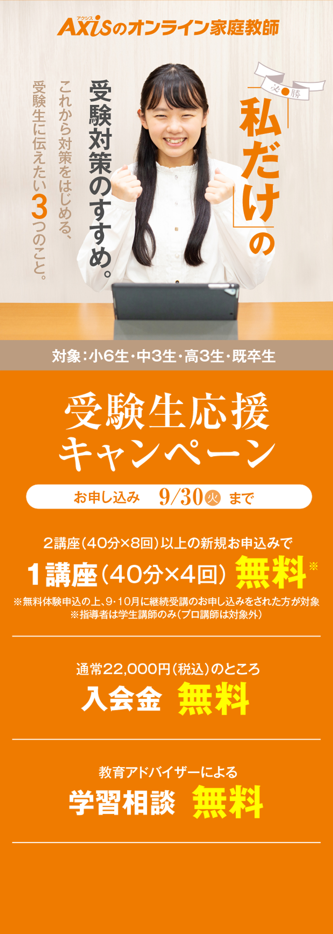 私だけの受験対策のすすめ。これから対策をはじめる、受験生に伝えたい3つのこと。受験生応援キャンペーン（対象：小6生・中3生・高3生・既卒生）／2講座（40分×8回）以上の新規お申し込みで1講座（40分×4回）無料／教育アドバイザーによる学習相談無料／ご紹介した方、ご紹介された方が全員もらえるご家族・ご友人紹介制度 Amazonギフトカード5000円プレゼント！／お申し込み：9月30日木曜日まで