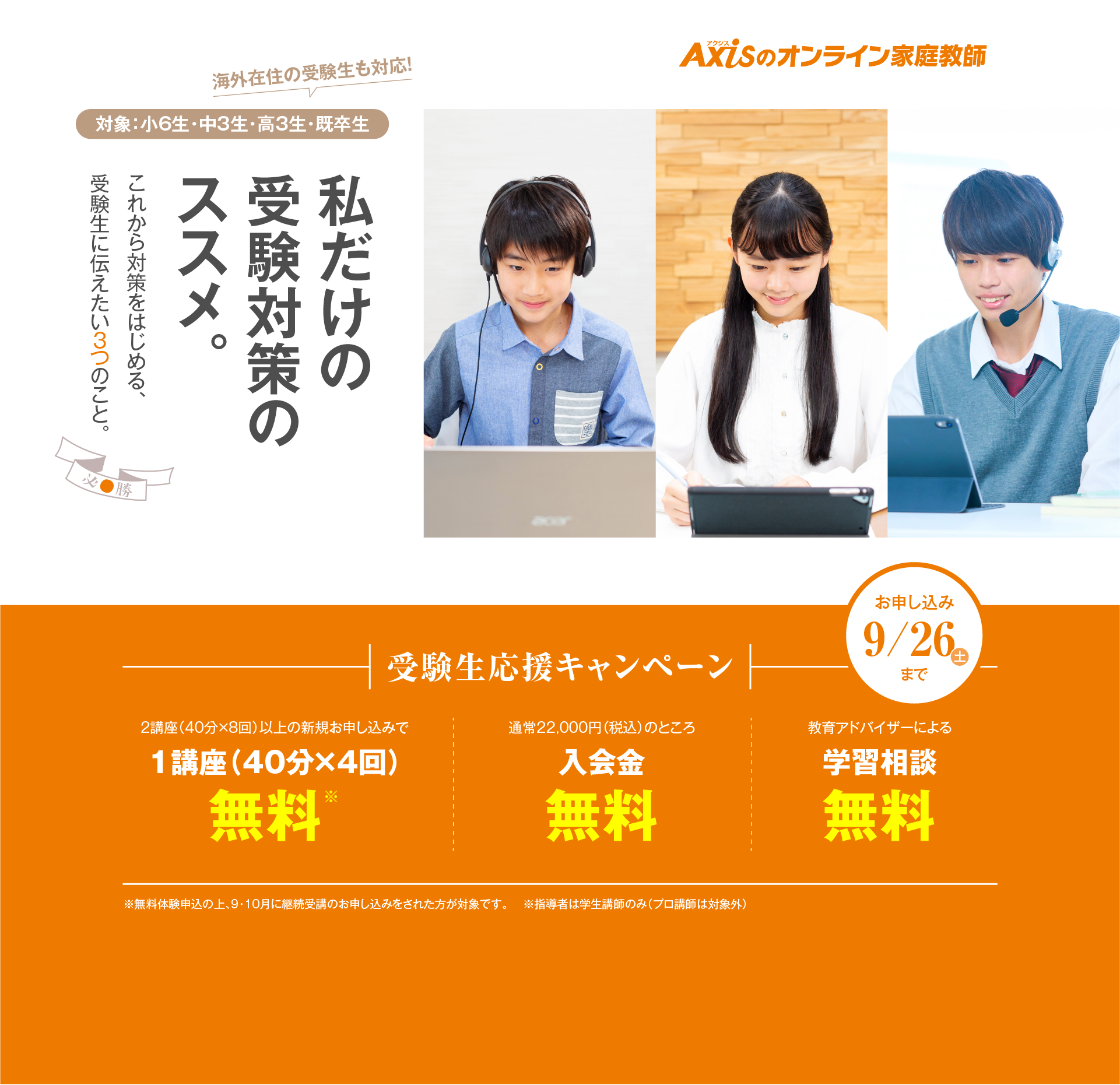 私だけの受験対策のすすめ。これから対策をはじめる、受験生に伝えたい3つのこと。受験生応援キャンペーン（対象：小6生・中3生・高3生・既卒生）／2講座（40分×8回）以上の新規お申し込みで1講座（40分×4回）無料／教育アドバイザーによる学習相談無料／お申し込み：9月26日木曜日まで