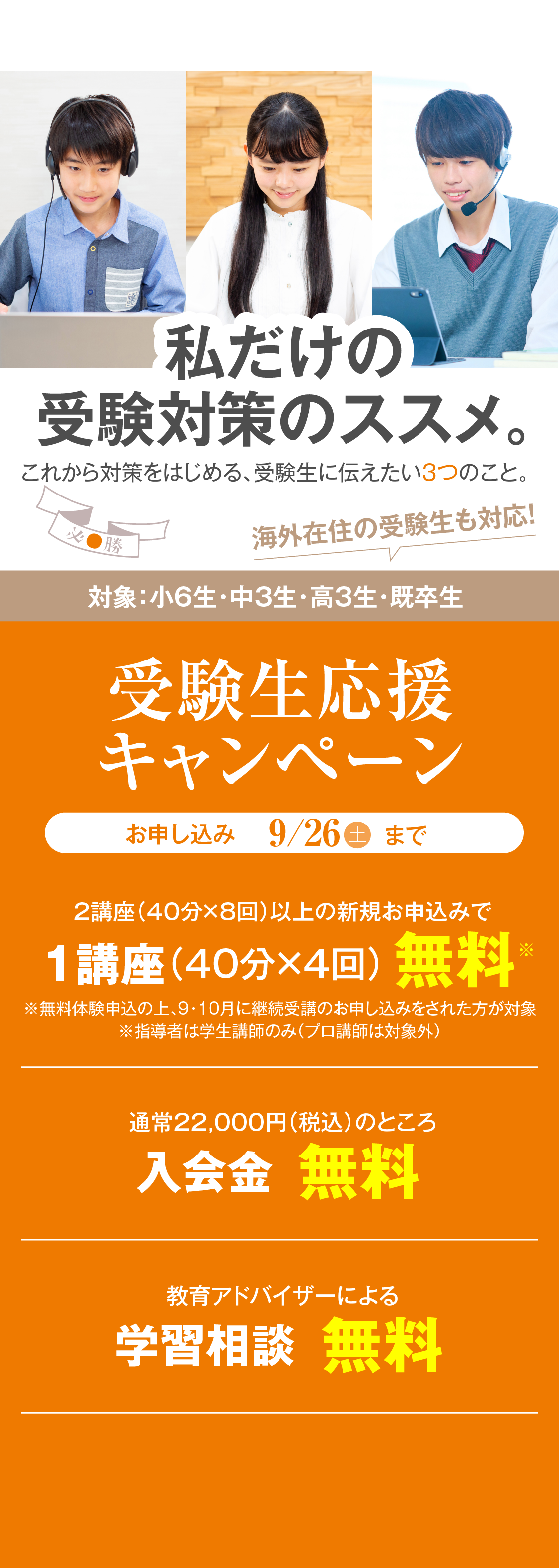 私だけの受験対策のすすめ。これから対策をはじめる、受験生に伝えたい3つのこと。受験生応援キャンペーン（対象：小6生・中3生・高3生・既卒生）／2講座（40分×8回）以上の新規お申し込みで1講座（40分×4回）無料／教育アドバイザーによる学習相談無料／お申し込み：9月26日木曜日まで