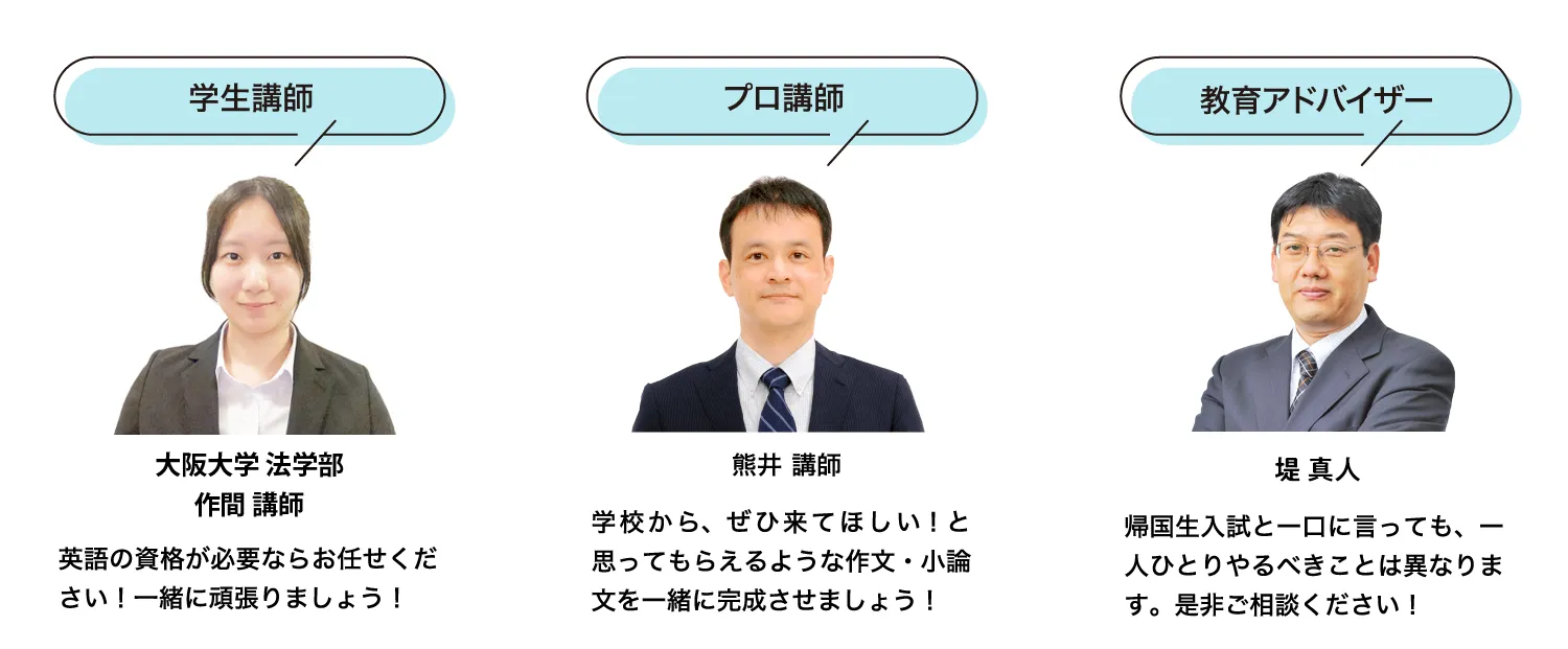 ［学生講師 大阪大学 法学部 作間］英語の資格が必要ならお任せください！一緒に頑張りましょう！／［プロ講師 熊井］学校から、ぜひ来てほしい！と思ってもらえるような作文・小論文を一緒に完成させましょう！／［教育アドバイザー 堤］帰国生入試と一口に言っても、一人ひとりやるべきことは異なります。是非ご相談ください！