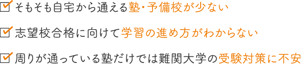 そもそも自宅から通える塾・予備校が少ない／志望校合格に向けて学習の進め方がわからない／周りが通っている塾だけでは難関大学の受験対策に不安