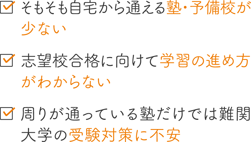 そもそも自宅から通える塾・予備校が少ない／志望校合格に向けて学習の進め方がわからない／周りが通っている塾だけでは難関大学の受験対策に不安