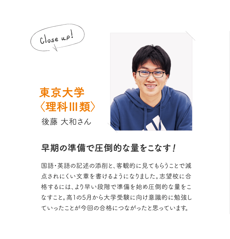 東京大学〈理科Ⅲ類〉後藤 大和さん［早期の準備で圧倒的な量をこなす！］国語・英語の記述の添削と、客観的に見てもらうことで減点されにくい文章を書けるようになりました。志望校に合格するには、より早い段階で準備を始め圧倒的な量をこなすこと。高１の5月から大学受験に向け意識的に勉強していったことが今回の合格につながったと思っています。