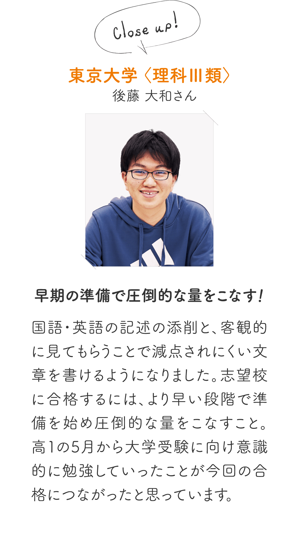 東京大学〈理科Ⅲ類〉後藤 大和さん［早期の準備で圧倒的な量をこなす！］国語・英語の記述の添削と、客観的に見てもらうことで減点されにくい文章を書けるようになりました。志望校に合格するには、より早い段階で準備を始め圧倒的な量をこなすこと。高１の5月から大学受験に向け意識的に勉強していったことが今回の合格につながったと思っています。