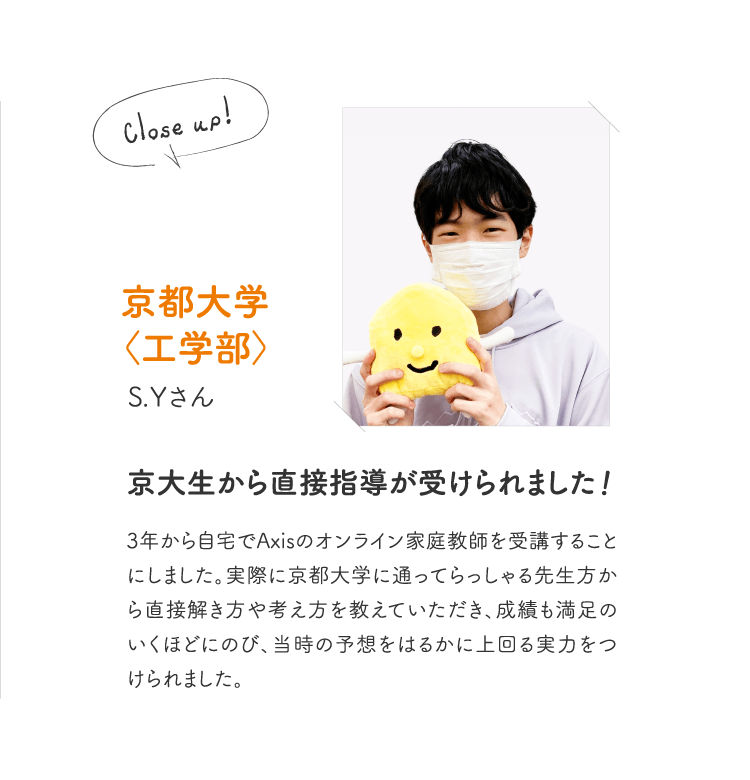 京都大学〈工学部〉S.Yさん［京大生から直接指導が受けられました！］3年から自宅でAxisのオンライン家庭教師を受講することにしました。実際に京都大学に通ってらっしゃる先生方から直接解き方や考え方を教えていただき、成績も満足のいくほどにのび、当時の予想をはるかに上回る実力をつけられました。