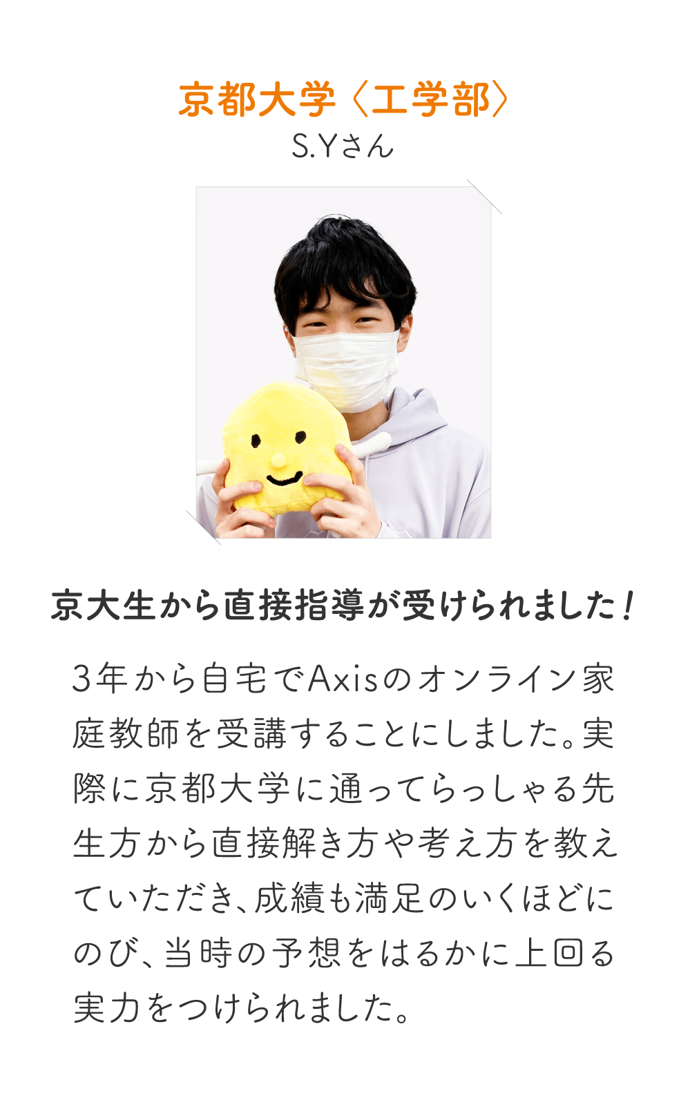 京都大学〈工学部〉S.Yさん［京大生から直接指導が受けられました！］3年から自宅でAxisのオンライン家庭教師を受講することにしました。実際に京都大学に通ってらっしゃる先生方から直接解き方や考え方を教えていただき、成績も満足のいくほどにのび、当時の予想をはるかに上回る実力をつけられました。