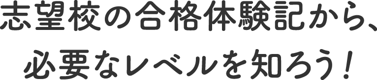 志望校の合格体験記から、必要なレベルを知ろう！