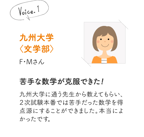 九州大学〈文学部〉F・Mさん［苦手な数学が克服できた!］九州大学に通う先生から教えてもらい、２次試験本番では苦手だった数学を得点源にすることができました。本当によかったです。