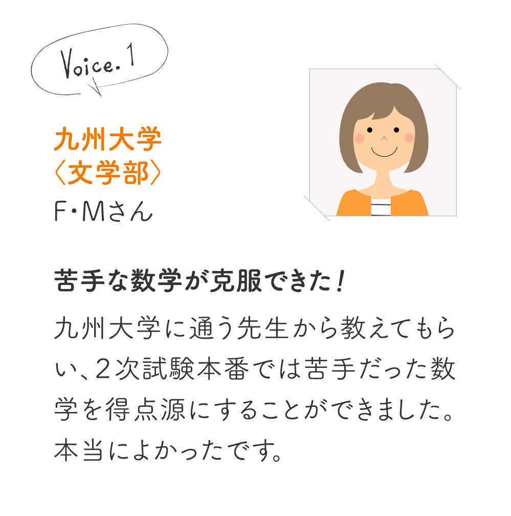 九州大学〈文学部〉F・Mさん［苦手な数学が克服できた!］九州大学に通う先生から教えてもらい、２次試験本番では苦手だった数学を得点源にすることができました。本当によかったです。