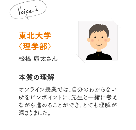 東北大学〈理学部〉松橋 康太さん［本質の理解］オンライン授業では、自分のわからない所をピンポイントに、先生と一緒に考えながら進めることができ、とても理解が深まりました。