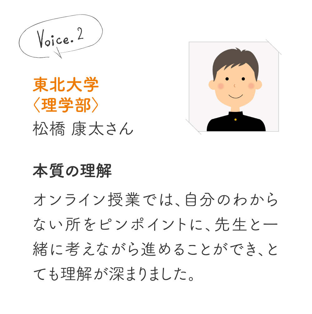 東北大学〈理学部〉松橋 康太さん［本質の理解］オンライン授業では、自分のわからない所をピンポイントに、先生と一緒に考えながら進めることができ、とても理解が深まりました。