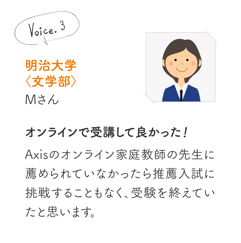 明治大学〈文学部〉Mさん［オンラインで受講して良かった!］Axisのオンライン家庭教師の先生に薦められていなかったら推薦入試に挑戦することもなく、受験を終えていたと思います。