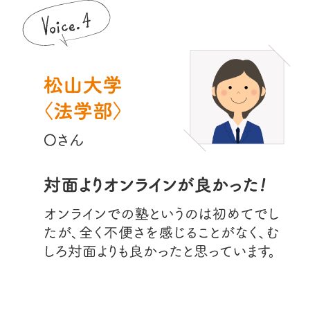 松山大学〈法学部〉Oさん［対面よりオンラインが良かった!］オンラインでの塾というのは初めてでしたが、全く不便さを感じることがなく、むしろ対面よりも良かったと思っています。